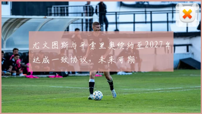 尤文图斯与平索里奥续约至2027年达成一致协议，未来可期