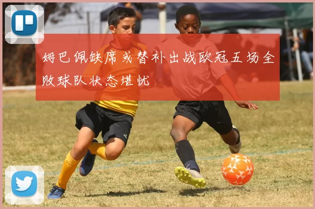 姆巴佩缺席或替补出战欧冠五场全败球队状态堪忧