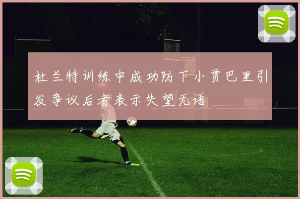 杜兰特训练中成功防下小贾巴里引发争议后者表示失望无语
