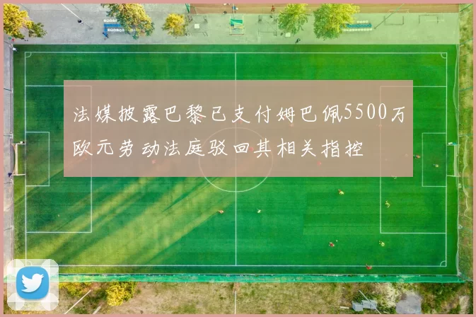 法媒披露巴黎已支付姆巴佩5500万欧元劳动法庭驳回其相关指控