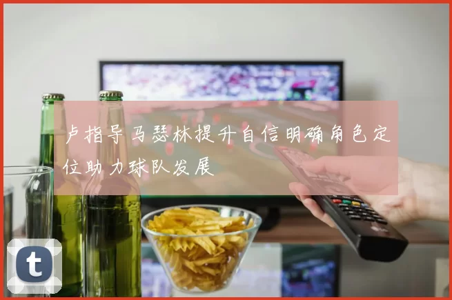 卢指导马瑟林提升自信明确角色定位助力球队发展