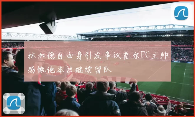 林加德自由身引发争议首尔FC主帅感慨他本该继续留队