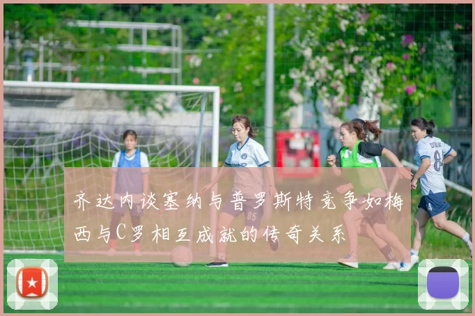 齐达内谈塞纳与普罗斯特竞争如梅西与C罗相互成就的传奇关系