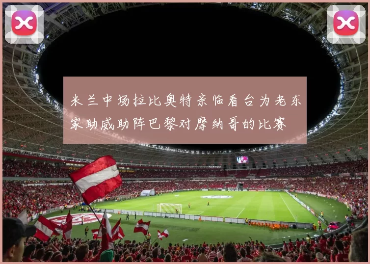 米兰中场拉比奥特亲临看台为老东家助威助阵巴黎对摩纳哥的比赛