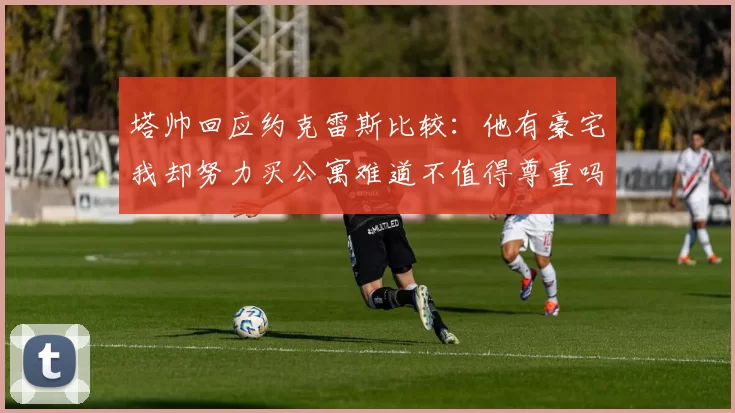 塔帅回应约克雷斯比较：他有豪宅我却努力买公寓难道不值得尊重吗