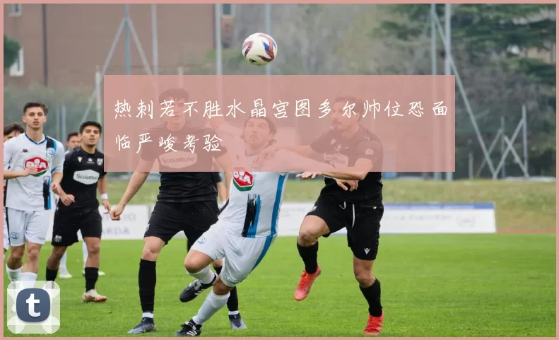 热刺若不胜水晶宫图多尔帅位恐面临严峻考验