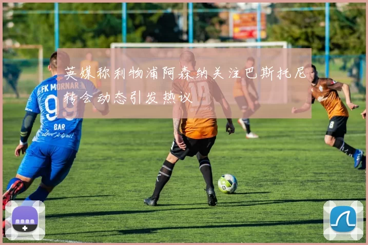 英媒称利物浦阿森纳关注巴斯托尼转会动态引发热议