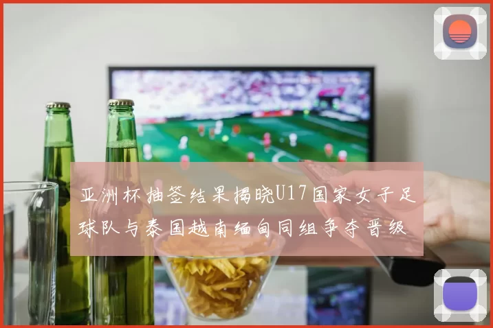 亚洲杯抽签结果揭晓U17国家女子足球队与泰国越南缅甸同组争夺晋级资格