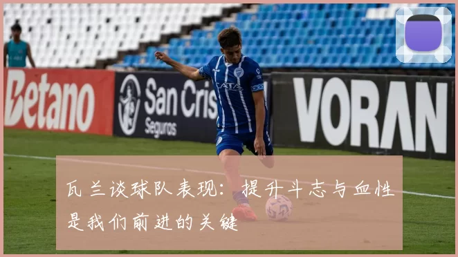 瓦兰谈球队表现：提升斗志与血性是我们前进的关键