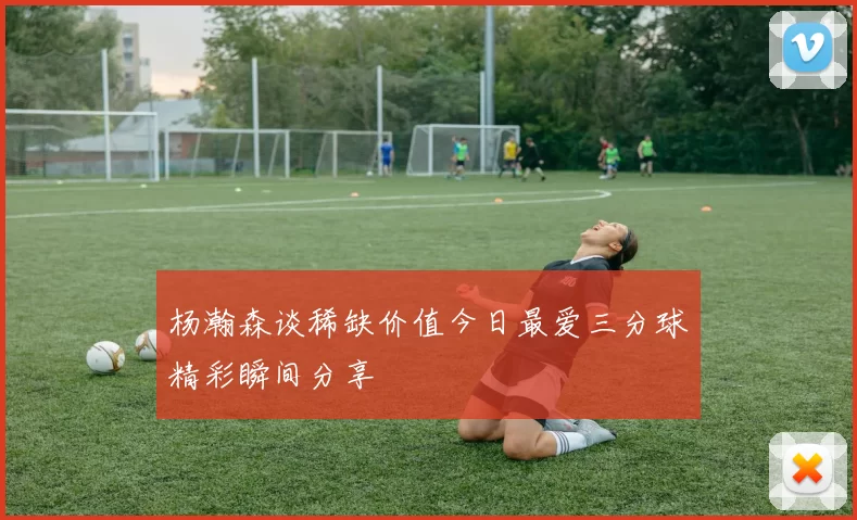 杨瀚森谈稀缺价值今日最爱三分球精彩瞬间分享