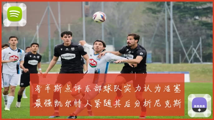 考辛斯点评东部球队实力认为活塞最强凯尔特人紧随其后分析尼克斯不足之处