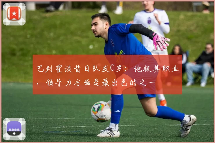巴列霍谈昔日队友C罗：他极其职业，领导力方面是最出色的之一