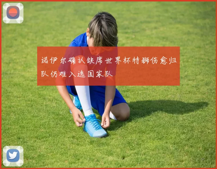 诺伊尔确认缺席世界杯特狮伤愈归队仍难入选国家队