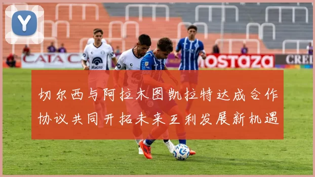 切尔西与阿拉木图凯拉特达成合作协议共同开拓未来互利发展新机遇