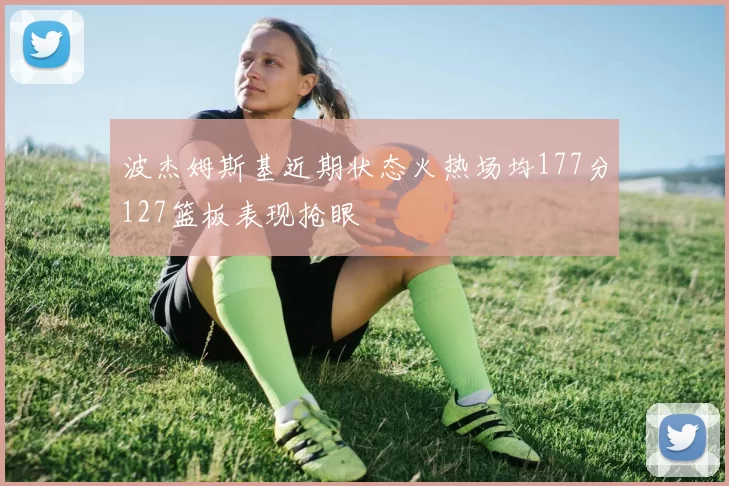 波杰姆斯基近期状态火热场均177分127篮板表现抢眼