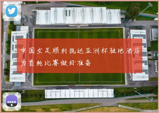 中国女足顺利抵达亚洲杯驻地酒店为首轮比赛做好准备