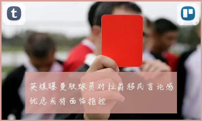 英媒曝曼联球员对拉爵移民言论感忧虑或将面临指控