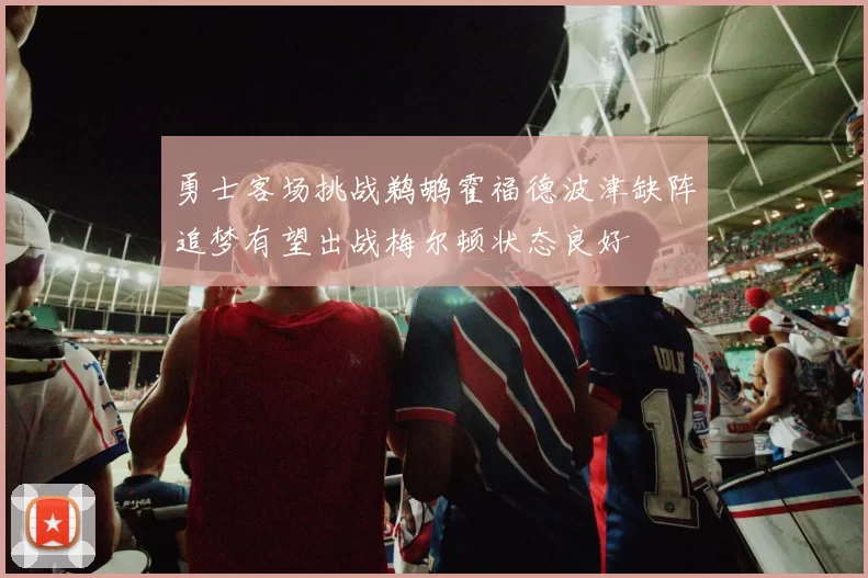 勇士客场挑战鹈鹕霍福德波津缺阵追梦有望出战梅尔顿状态良好