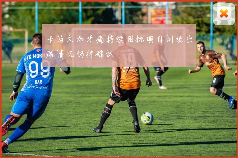 卡马文加牙痛持续困扰明日训练出席情况仍待确认