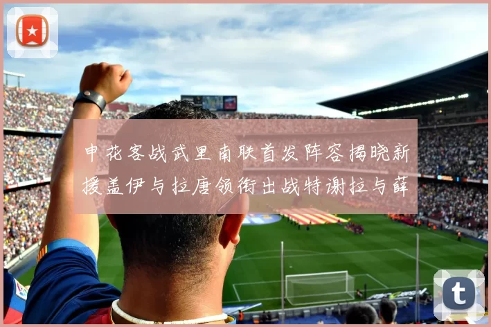 申花客战武里南联首发阵容揭晓新援盖伊与拉唐领衔出战特谢拉与薛庆浩同场竞技
