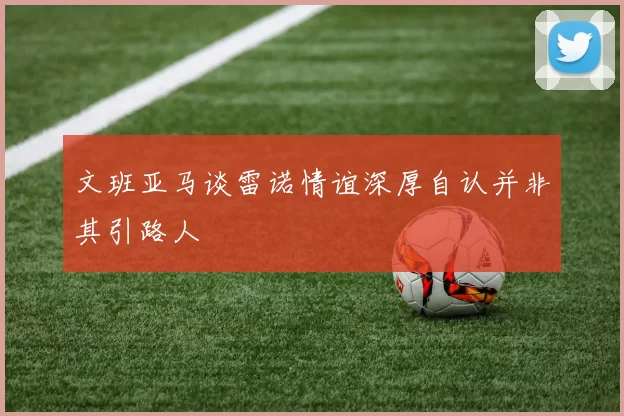 文班亚马谈雷诺情谊深厚自认并非其引路人