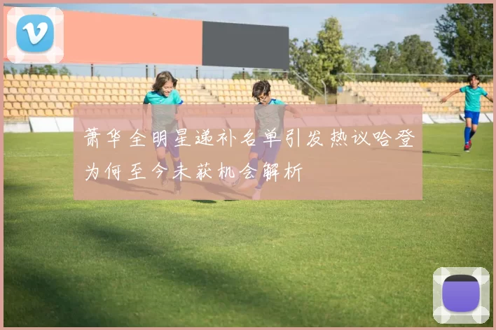 萧华全明星递补名单引发热议哈登为何至今未获机会解析
