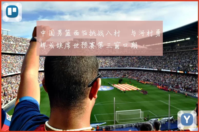 中国男篮面临挑战八村塁与河村勇辉或缺席世预赛第三窗口期